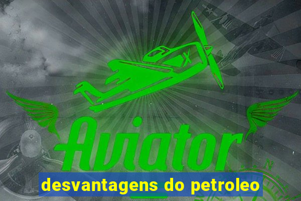 desvantagens do petroleo