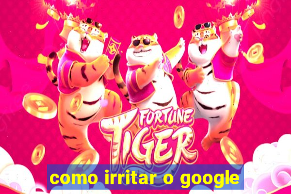 como irritar o google