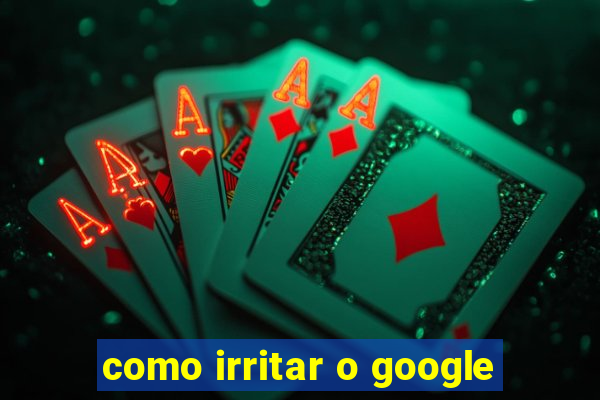 como irritar o google