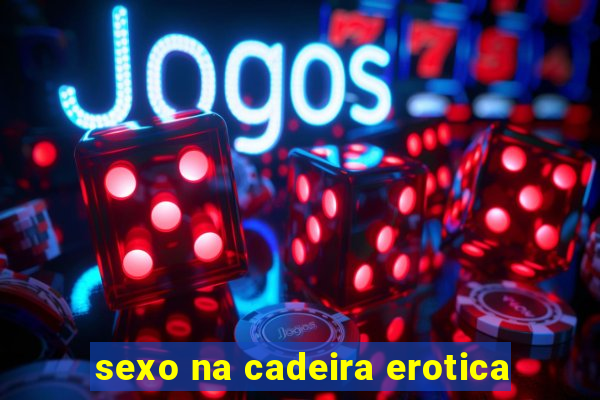 sexo na cadeira erotica